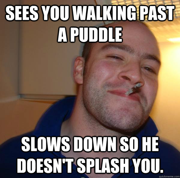 Sees you walking past a puddle Slows down so he doesn't splash you. - Sees you walking past a puddle Slows down so he doesn't splash you.  Misc