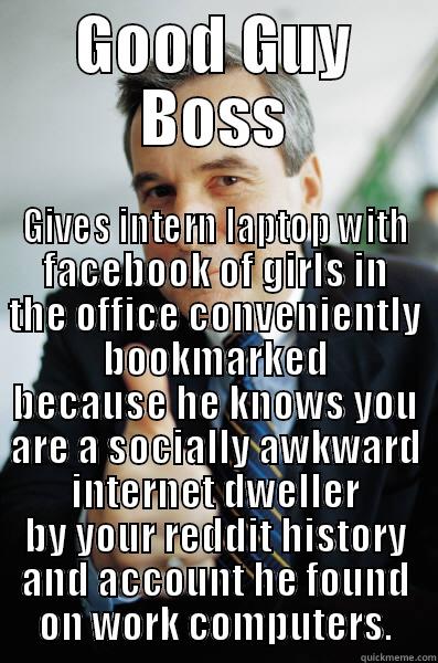 I was really trying to help him meet girls - GOOD GUY BOSS GIVES INTERN LAPTOP WITH FACEBOOK OF GIRLS IN THE OFFICE CONVENIENTLY BOOKMARKED BECAUSE HE KNOWS YOU ARE A SOCIALLY AWKWARD INTERNET DWELLER BY YOUR REDDIT HISTORY AND ACCOUNT HE FOUND ON WORK COMPUTERS. Good Guy Boss