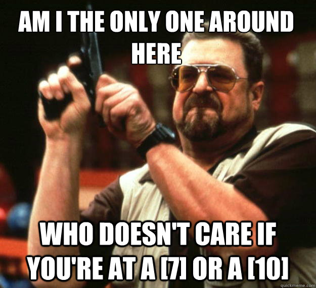 Am I the only one around here Who doesn't care if you're at a [7] or a [10]  Walter