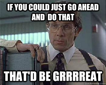 If you could just go ahead and  do that That'd be Grrrreat - If you could just go ahead and  do that That'd be Grrrreat  Office Space - Lumbergh