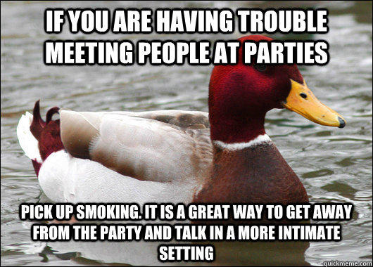 If you are having trouble meeting people at parties pick up smoking. It is a great way to get away from the party and talk in a more intimate setting  Malicious Advice Mallard