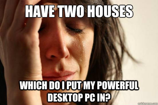 Have two houses which do i put my powerful desktop pc in?  First World Problems