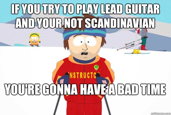 If you try to play Lead guitar and your not Scandinavian  You're gonna have a bad time   Super Cool Ski Instructor