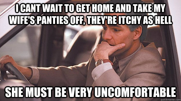 i cant wait to get home and take my wife's panties off, they're itchy as hell she must be very uncomfortable - i cant wait to get home and take my wife's panties off, they're itchy as hell she must be very uncomfortable  Misc