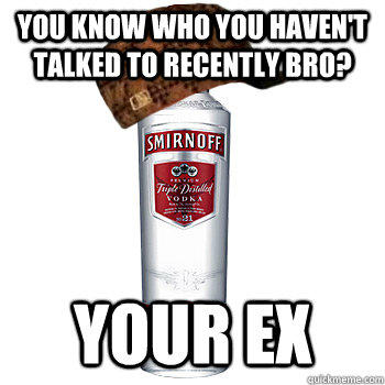 You know who you haven't talked to recently bro? Your Ex  Scumbag Alcohol