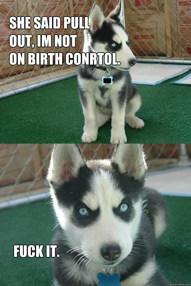 She said pull 
out, im not 
on birth conrtol. Fuck it.  Insanity puppy