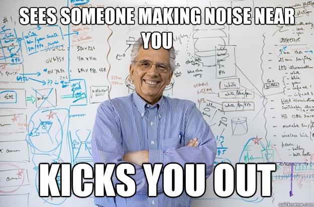 Sees someone making noise near you Kicks you out  Engineering Professor