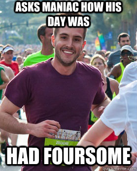 Asks Maniac how his day was Had foursome  Ridiculously photogenic guy