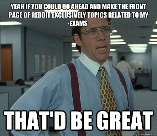 Yeah If you could go ahead and make the front page of reddit exclusively topics related to my exams  That'd be great - Yeah If you could go ahead and make the front page of reddit exclusively topics related to my exams  That'd be great  Lomberg