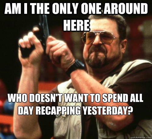 Am i the only one around here WHO DOESN'T WANT TO SPEND ALL DAY RECAPPING YESTERDAY? - Am i the only one around here WHO DOESN'T WANT TO SPEND ALL DAY RECAPPING YESTERDAY?  Am I The Only One Around Here