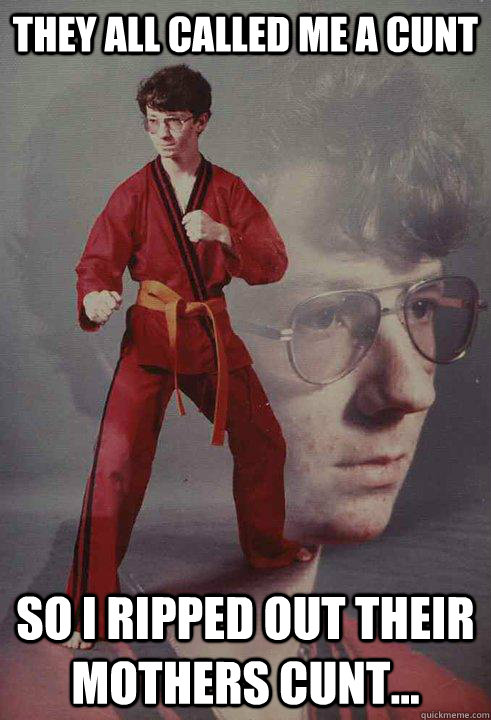 They all called me a cunt So I ripped out their mothers cunt...  Karate Kyle