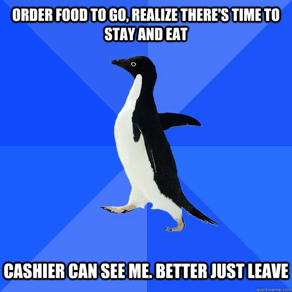 Order food to go, realize there's time to stay and eat Cashier can see me. Better just leave  Socially Awkward Penguin