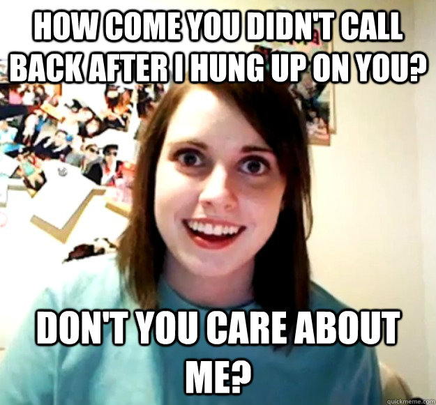 How come you didn't call back After I hung up on you? Don't you care about me?  Overly Attached Girlfriend