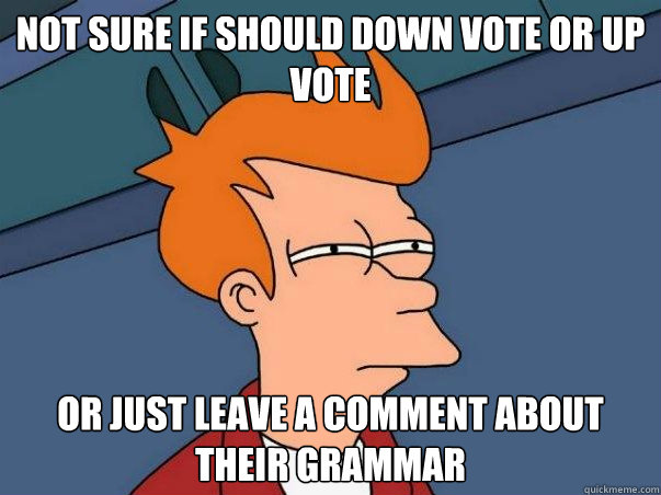 Not sure if should down vote or up vote Or just leave a comment about their grammar  Not sure Fry
