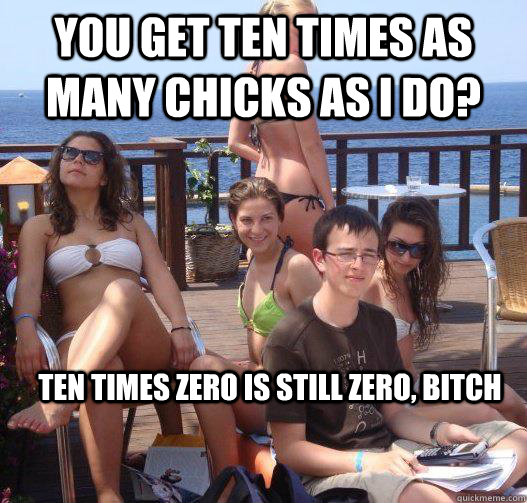 you get ten times as many chicks as I do? ten times zero is still zero, bitch  Priority Peter