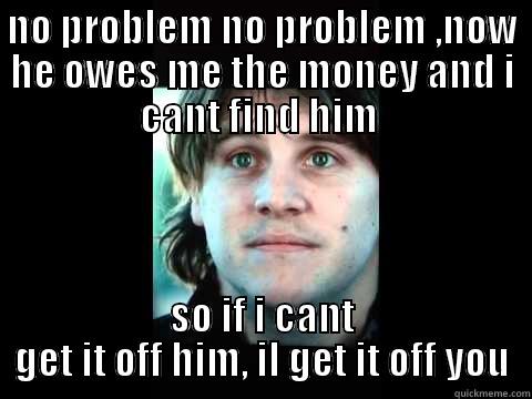 NO PROBLEM NO PROBLEM ,NOW HE OWES ME THE MONEY AND I CANT FIND HIM  SO IF I CANT GET IT OFF HIM, IL GET IT OFF YOU Misc