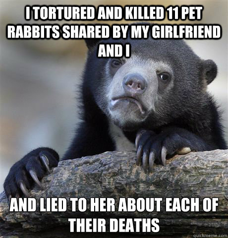 I tortured and killed 11 pet rabbits shared by my girlfriend and I and lied to her about each of their deaths  Confession Bear