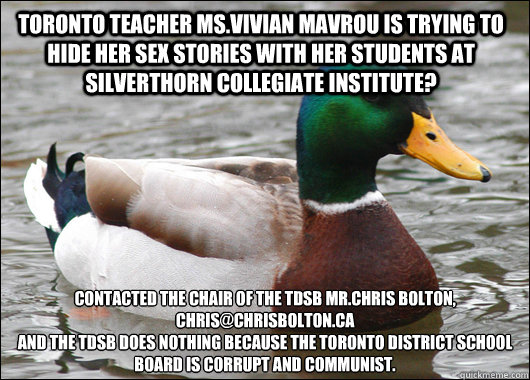 Toronto teacher Ms.Vivian Mavrou is trying to hide her sex stories with her students at Silverthorn Collegiate Institute? Contacted the Chair of the TDSB Mr.Chris Bolton, chris@chrisbolton.ca 
and the TDSB does nothing because the Toronto District School   Actual Advice Mallard