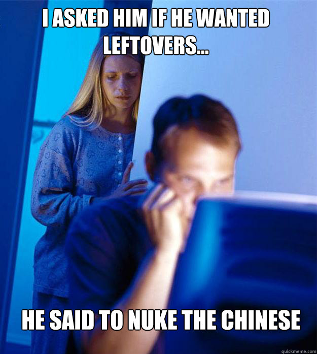 i asked him if he wanted leftovers... he said to nuke the chinese - i asked him if he wanted leftovers... he said to nuke the chinese  Redditors Wife