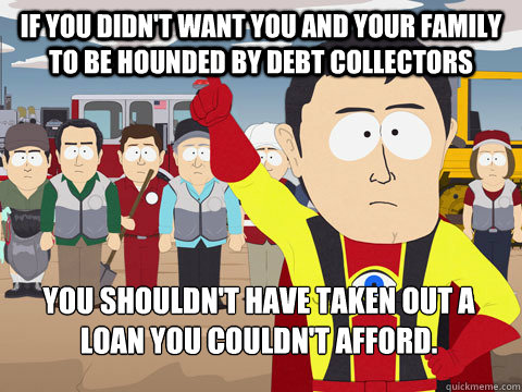 If you didn't want you and your family to be hounded by debt collectors you shouldn't have taken out a loan you couldn't afford.   Captain Hindsight