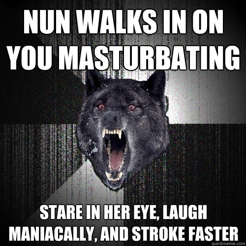 nun walks in on you masturbating stare in her eye, laugh maniacally, and stroke faster  Insanity Wolf