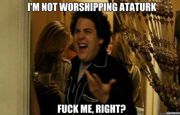 I'm not worshipping ataturk FUCK ME, RIGHT?  fuck me right
