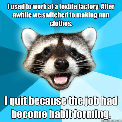 I used to work at a textile factory. After awhile we switched to making nun clothes. I quit because the job had become habit forming.  Lame Pun Coon