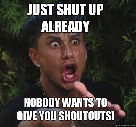 Just shut up 
already  Nobody wants to give you shoutouts! - Just shut up 
already  Nobody wants to give you shoutouts!  Dj Pauly D