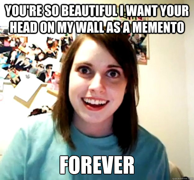 you're so beautiful i want your head on my wall as a memento forever  Overly Attached Girlfriend