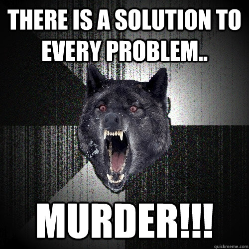 There is a solution to every problem.. Murder!!!  Insanity Wolf