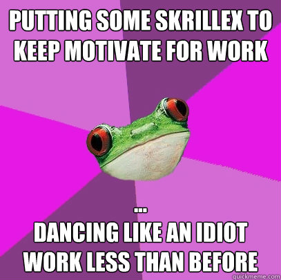 Putting some skrillex to keep motivate for work
 ...
Dancing like an idiot
Work less than before  Foul Bachelorette Frog