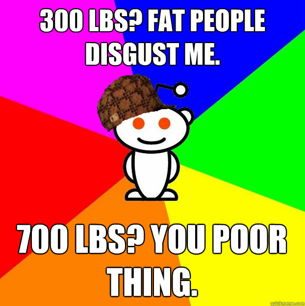 300 lbs? Fat people disgust me. 700 lbs? You poor thing.  Scumbag Redditor