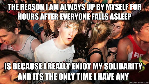 The reason I am always up by myself for hours after everyone falls asleep Is because I really enjoy my solidarity and its the only time I have any - The reason I am always up by myself for hours after everyone falls asleep Is because I really enjoy my solidarity and its the only time I have any  Sudden Clarity Clarence