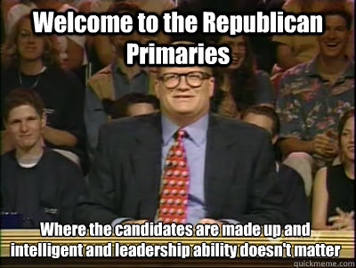 Welcome to the Republican Primaries Where the candidates are made up and intelligent and leadership ability doesn't matter  Its time to play drew carey
