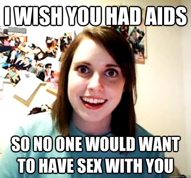 I wish you had AIDS So no one would want to have sex with you  