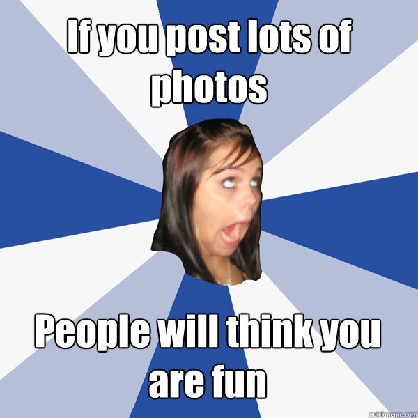 If you post lots of photos People will think you are fun  Annoying Facebook Girl