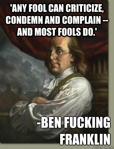 'Any fool can criticize, condemn and complain -- and most fools do.' -BEN FUCKING FRANKLIN - 'Any fool can criticize, condemn and complain -- and most fools do.' -BEN FUCKING FRANKLIN  Ben Franklin