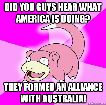 Did you guys hear what America is doing? They formed an alliance with Australia!   Slowpoke