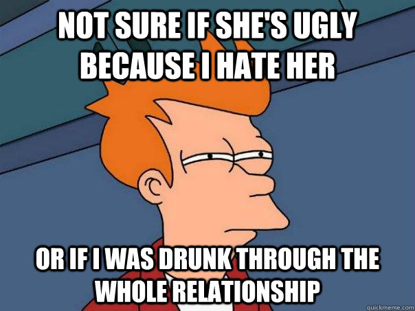 Not sure if she's ugly because i hate her Or if i was drunk through the whole relationship  Futurama Fry