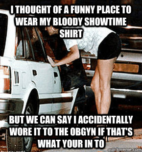 I thought of a funny place to wear my bloody showtime shirt But we can say I accidentally wore it to the OBGYN if that's what your in to  FB karma whore