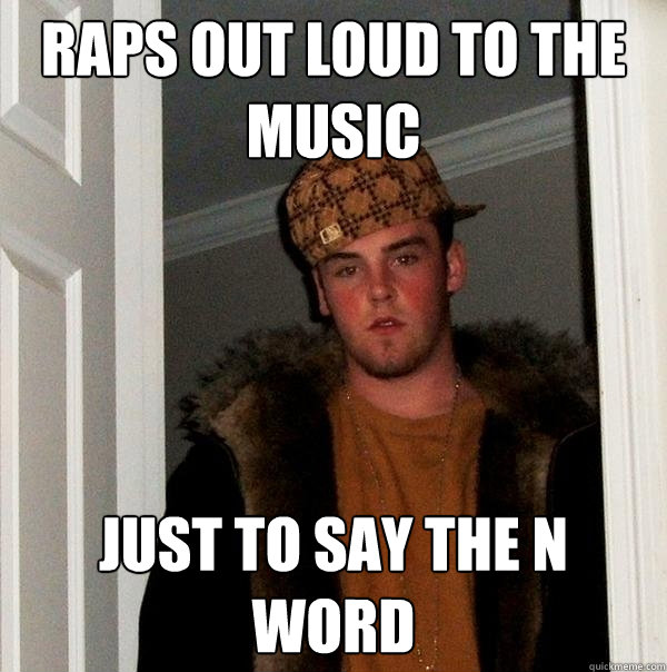 raps out loud to the music just to say the n word  Scumbag Steve