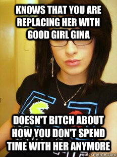 Knows that you are replacing her with good girl gina doesn't bitch about how you don't spend time with her anymore  