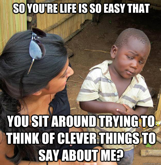 So you're life is so easy that you sit around trying to think of clever things to say about me?  Skeptical Third World Kid