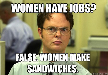 Women have jobs? False. Women make sandwiches.  Schrute