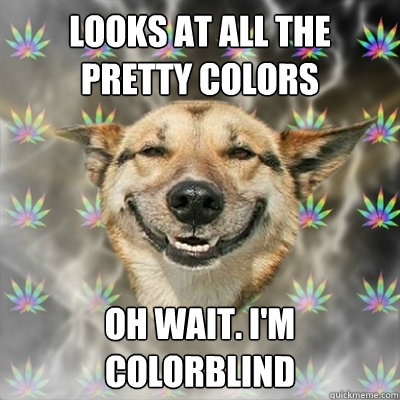 looks at all the pretty colors oh wait. i'm colorblind  Stoner Dog
