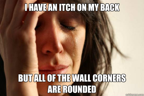 I have an itch on my back but all of the wall corners 
are rounded  First World Problems