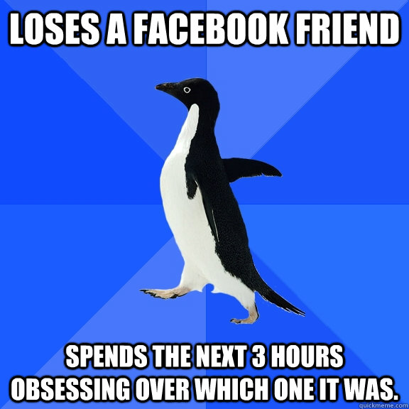 Loses a Facebook friend Spends the next 3 hours obsessing over which one it was.  Socially Awkward Penguin