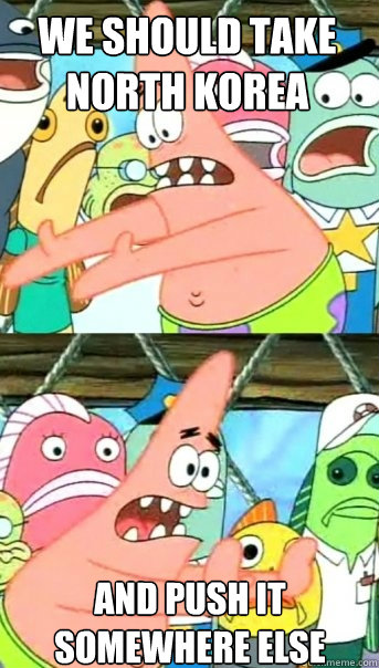 WE SHOULD TAKE NORTH KOREA AND PUSH IT SOMEWHERE ELSE  Push it somewhere else Patrick