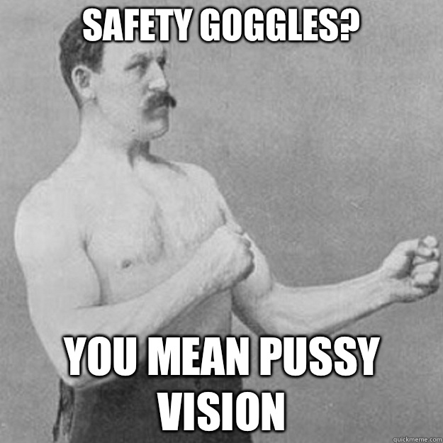 Safety goggles? You mean pussy vision  overly manly man