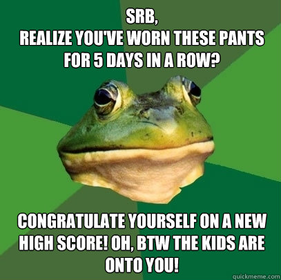 SRB,
Realize you've worn these pants for 5 days in a row? Congratulate yourself on a new high score! Oh, BTW the kids are onto you!  Foul Bachelor Frog